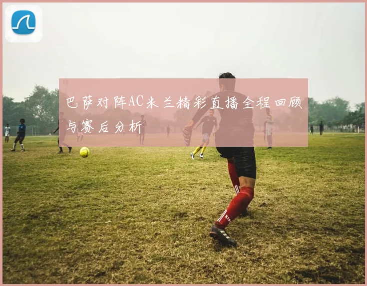 巴萨对阵AC米兰精彩直播全程回顾与赛后分析