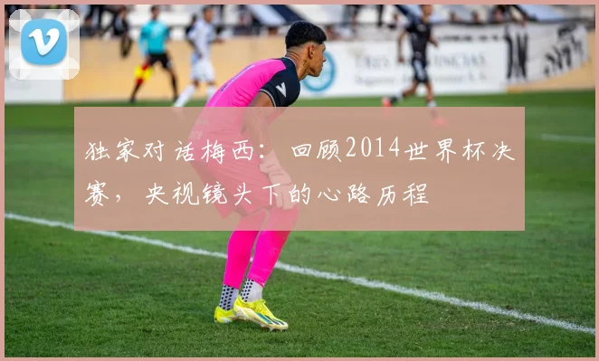 独家对话梅西：回顾2014世界杯决赛，央视镜头下的心路历程